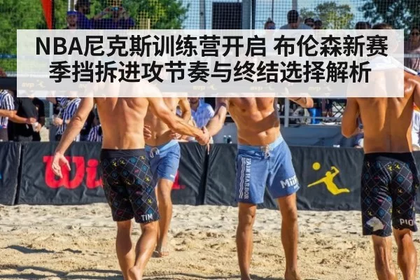 NBA尼克斯训练营开启 布伦森新赛季挡拆进攻节奏与终结选择解析